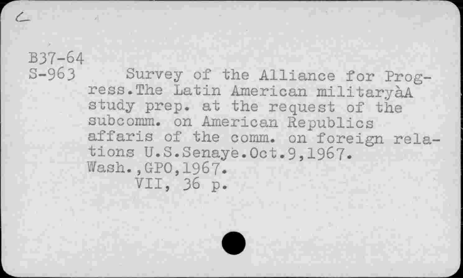 ﻿B37-64
5-963 Survey of the Alliance for Progress. The Latin American militaryaA study prep, at the request of the subcomm, on American Republics affaris of the comm, on foreign relations U.S.Senaye.Oct.9,1967. Wash.,GPO,1967.
VII, 36 p.